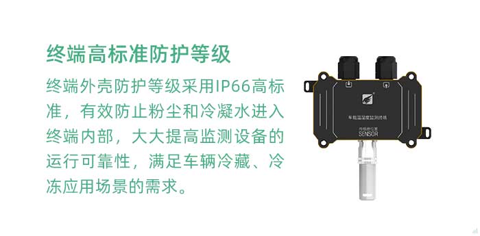 溫濕度監(jiān)測終端外殼防護等級采用IP66高標(biāo)準(zhǔn)，有效防止粉塵和冷凝水進入終端內(nèi)部，大大提高監(jiān)測設(shè)備的運行可靠性，滿足車輛冷藏、冷凍應(yīng)用場景的需求。