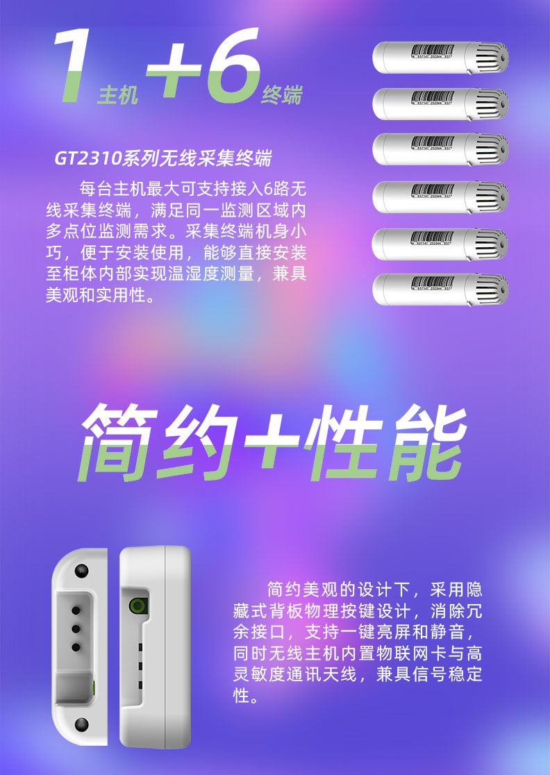 每臺(tái)溫濕度監(jiān)控主機(jī)最大可支持接入6路無(wú)線采集終端，滿足同一監(jiān)測(cè)區(qū)域內(nèi)多點(diǎn)位監(jiān)測(cè)需求。采集終端機(jī)身小巧，便于安裝使用，能夠直接安裝至柜體內(nèi)部實(shí)現(xiàn)溫濕度測(cè)量，兼具美觀和實(shí)用性。